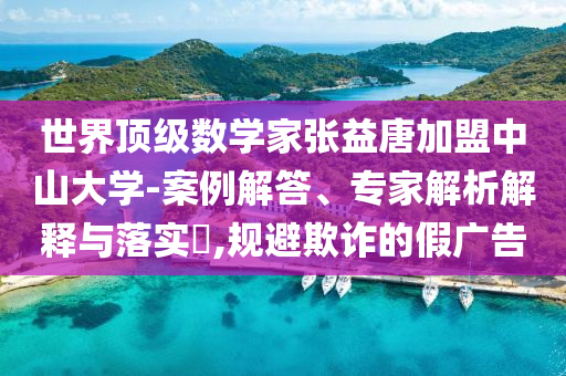 世界頂級(jí)數(shù)學(xué)家張益唐加盟中山大學(xué)-案例解答、專家解析解釋與落實(shí)?,規(guī)避欺詐的假廣告