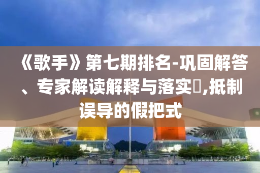 《歌手》第七期排名-鞏固解答、專家解讀解釋與落實(shí)?,抵制誤導(dǎo)的假把式
