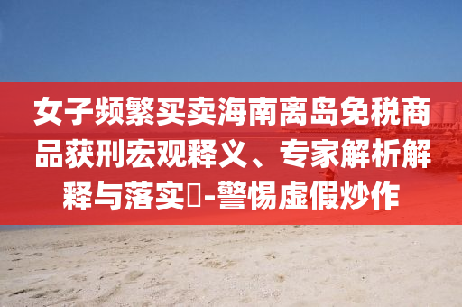 女子頻繁買(mǎi)賣(mài)海南離島免稅商品獲刑宏觀釋義、專(zhuān)家解析解釋與落實(shí)?-警惕虛假炒作