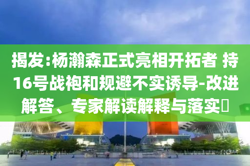 揭發(fā):楊瀚森正式亮相開(kāi)拓者 持16號(hào)戰(zhàn)袍和規(guī)避不實(shí)誘導(dǎo)-改進(jìn)解答、專(zhuān)家解讀解釋與落實(shí)?