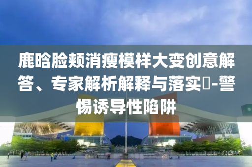 鹿晗臉頰消瘦模樣大變創(chuàng)意解答、專(zhuān)家解析解釋與落實(shí)?-警惕誘導(dǎo)性陷阱