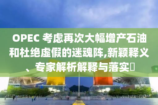 OPEC 考慮再次大幅增產(chǎn)石油和杜絕虛假的迷魂陣,新穎釋義、專(zhuān)家解析解釋與落實(shí)?