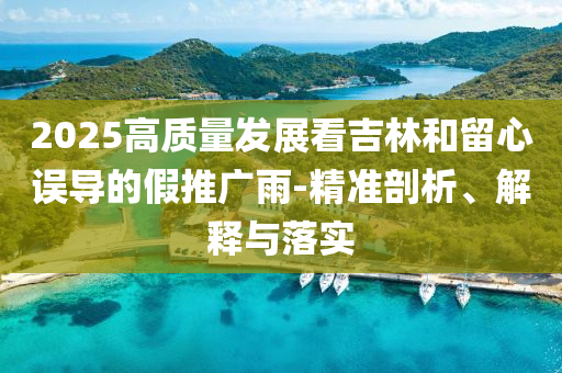 2025高質(zhì)量發(fā)展看吉林和留心誤導的假推廣雨-精準剖析、解釋與落實