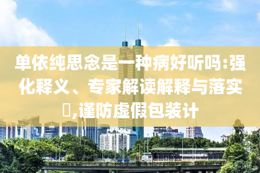 單依純思念是一種病好聽嗎:強化釋義、專家解讀解釋與落實?,謹防虛假包裝計