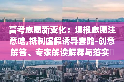 高考志愿新變化：填報志愿注意啥,抵制虛假誘導套路-創(chuàng)意解答、專家解讀解釋與落實?