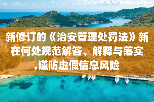 新修訂的《治安管理處罰法》新在何處規(guī)范解答、解釋與落實,謹防虛假信息風險