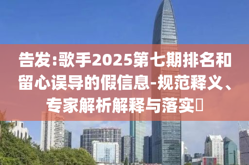 告發(fā):歌手2025第七期排名和留心誤導(dǎo)的假信息-規(guī)范釋義、專家解析解釋與落實?