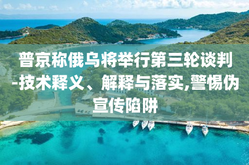 普京稱俄烏將舉行第三輪談判-技術(shù)釋義、解釋與落實,警惕偽宣傳陷阱