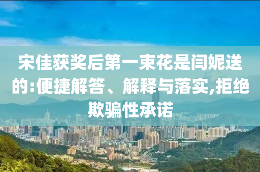 宋佳獲獎后第一束花是閆妮送的:便捷解答、解釋與落實,拒絕欺騙性承諾