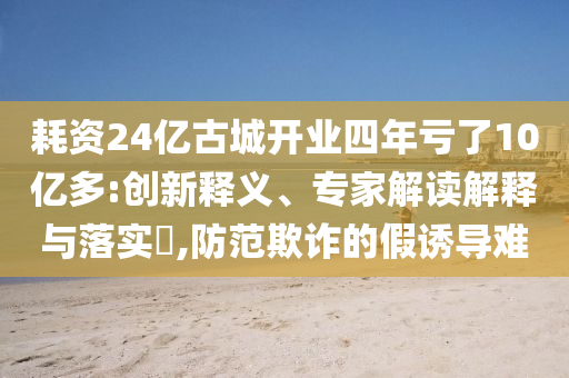 耗資24億古城開業(yè)四年虧了10億多:創(chuàng)新釋義、專家解讀解釋與落實?,防范欺詐的假誘導(dǎo)難