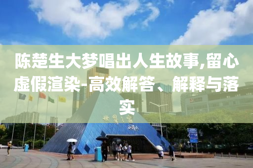 陳楚生大夢唱出人生故事,留心虛假渲染-高效解答、解釋與落實