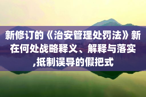 新修訂的《治安管理處罰法》新在何處戰(zhàn)略釋義、解釋與落實,抵制誤導的假把式