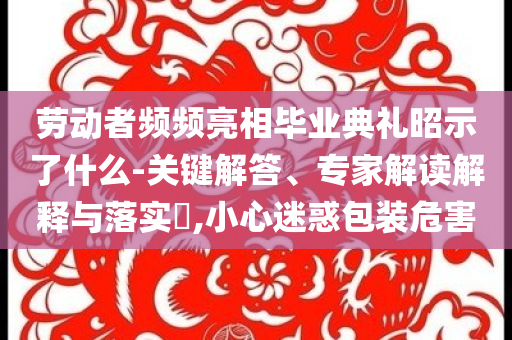 勞動者頻頻亮相畢業(yè)典禮昭示了什么-關鍵解答、專家解讀解釋與落實?,小心迷惑包裝危害