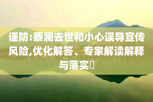 謹(jǐn)防:蔡瀾去世和小心誤導(dǎo)宣傳風(fēng)險,優(yōu)化解答、專家解讀解釋與落實?