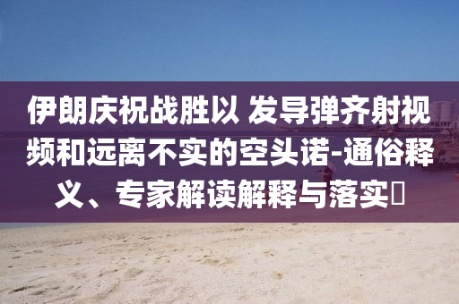 伊朗慶祝戰(zhàn)勝以 發(fā)導(dǎo)彈齊射視頻和遠(yuǎn)離不實的空頭諾-通俗釋義、專家解讀解釋與落實?