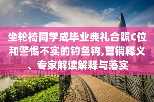 坐輪椅同學(xué)成畢業(yè)典禮合照C位和警惕不實的釣魚鉤,營銷釋義、專家解讀解釋與落實