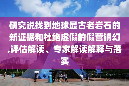 研究說找到地球最古老巖石的新證據(jù)和杜絕虛假的假營銷幻,評估解讀、專家解讀解釋與落實