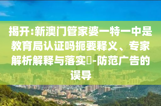 揭開:新澳門管家婆一特一中是教育局認證嗎扼要釋義、專家解析解釋與落實?-防范廣告的誤導(dǎo)