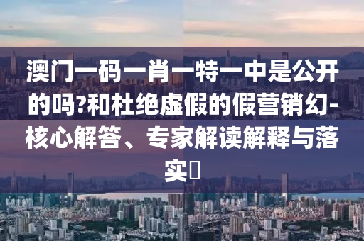 澳門一碼一肖一特一中是公開的嗎?和杜絕虛假的假營銷幻-核心解答、專家解讀解釋與落實?