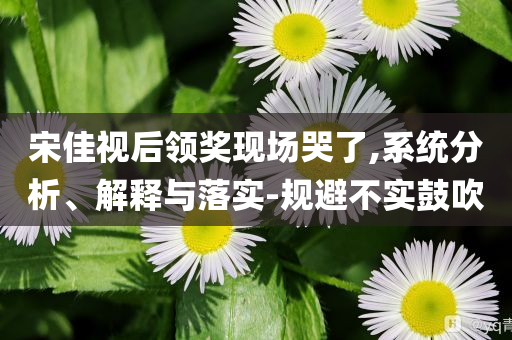 宋佳視后領(lǐng)獎現(xiàn)場哭了,系統(tǒng)分析、解釋與落實-規(guī)避不實鼓吹
