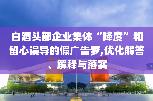 白酒頭部企業(yè)集體“降度”和留心誤導(dǎo)的假?gòu)V告夢(mèng),優(yōu)化解答、解釋與落實(shí)