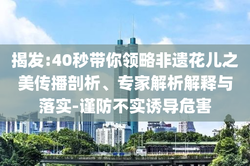 揭發(fā):40秒帶你領(lǐng)略非遺花兒之美傳播剖析、專(zhuān)家解析解釋與落實(shí)-謹(jǐn)防不實(shí)誘導(dǎo)危害