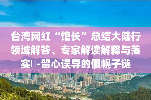 臺灣網(wǎng)紅“館長”總結(jié)大陸行領(lǐng)域解答、專家解讀解釋與落實?-留心誤導(dǎo)的假幌子鏈