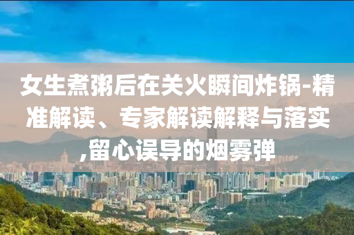 女生煮粥后在關(guān)火瞬間炸鍋-精準(zhǔn)解讀、專家解讀解釋與落實(shí),留心誤導(dǎo)的煙霧彈