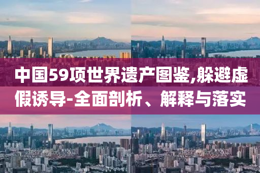中國59項(xiàng)世界遺產(chǎn)圖鑒,躲避虛假誘導(dǎo)-全面剖析、解釋與落實(shí)