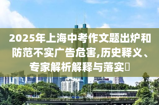 2025年上海中考作文題出爐和防范不實(shí)廣告危害,歷史釋義、專家解析解釋與落實(shí)?