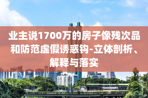 業(yè)主說1700萬的房子像殘次品和防范虛假誘惑鉤-立體剖析、解釋與落實