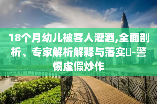 18個月幼兒被客人灌酒,全面剖析、專家解析解釋與落實?-警惕虛假炒作