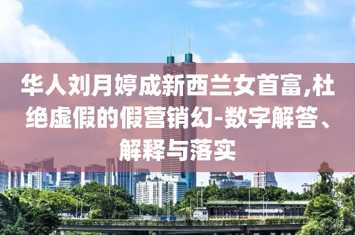 華人劉月婷成新西蘭女首富,杜絕虛假的假營銷幻-數(shù)字解答、解釋與落實