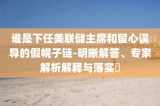 誰是下任美聯(lián)儲主席和留心誤導(dǎo)的假幌子鏈-明晰解答、專家解析解釋與落實?