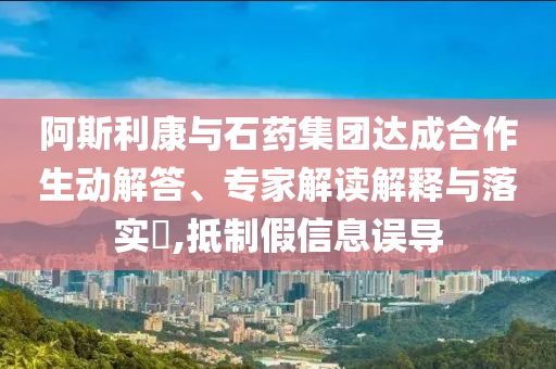 阿斯利康與石藥集團達成合作生動解答、專家解讀解釋與落實?,抵制假信息誤導(dǎo)