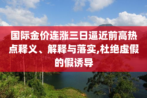 國際金價連漲三日逼近前高熱點釋義、解釋與落實,杜絕虛假的假誘導(dǎo)