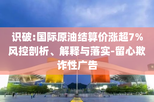 識破:國際原油結(jié)算價漲超7%風(fēng)控剖析、解釋與落實-留心欺詐性廣告