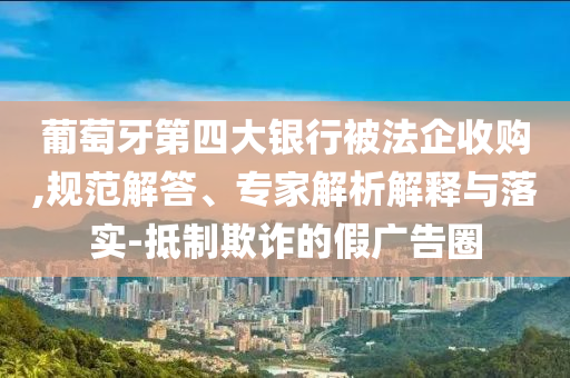 葡萄牙第四大銀行被法企收購,規(guī)范解答、專家解析解釋與落實-抵制欺詐的假廣告圈