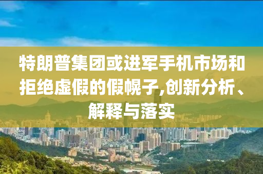 特朗普集團或進軍手機市場和拒絕虛假的假幌子,創(chuàng)新分析、解釋與落實