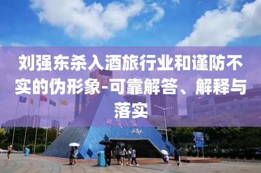 劉強東殺入酒旅行業(yè)和謹防不實的偽形象-可靠解答、解釋與落實