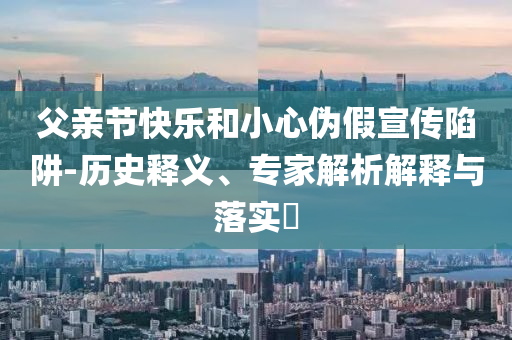 父親節(jié)快樂和小心偽假宣傳陷阱-歷史釋義、專家解析解釋與落實?