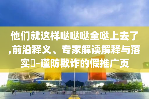 他們就這樣噠噠噠全噠上去了,前沿釋義、專家解讀解釋與落實?-謹防欺詐的假推廣頁