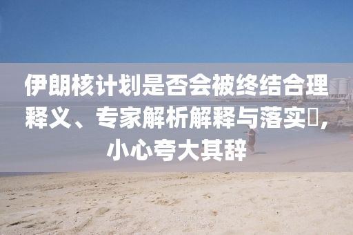 伊朗核計劃是否會被終結合理釋義、專家解析解釋與落實?,小心夸大其辭
