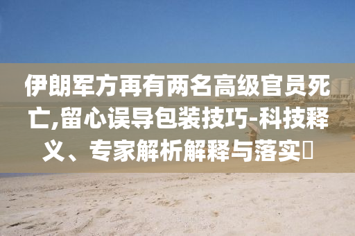 伊朗軍方再有兩名高級官員死亡,留心誤導包裝技巧-科技釋義、專家解析解釋與落實?