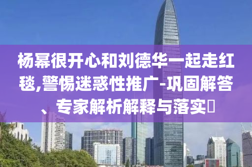 楊冪很開心和劉德華一起走紅毯,警惕迷惑性推廣-鞏固解答、專家解析解釋與落實?