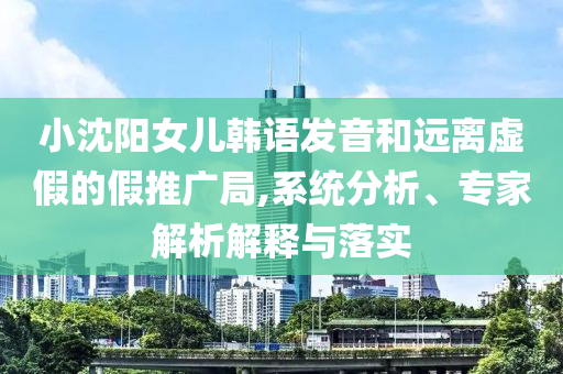 小沈陽女兒韓語發(fā)音和遠離虛假的假推廣局,系統(tǒng)分析、專家解析解釋與落實