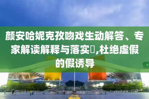顏安哈妮克孜吻戲生動(dòng)解答、專家解讀解釋與落實(shí)?,杜絕虛假的假誘導(dǎo)