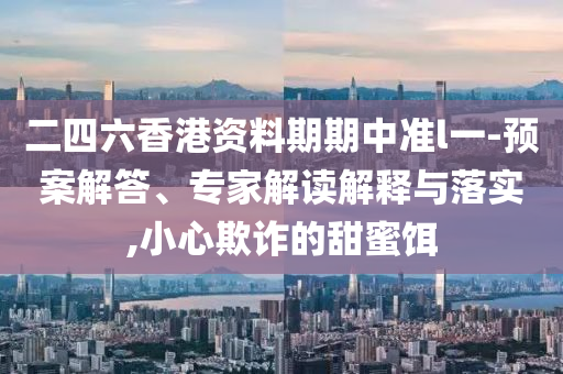 二四六香港資料期期中準(zhǔn)l一-預(yù)案解答、專家解讀解釋與落實(shí),小心欺詐的甜蜜餌