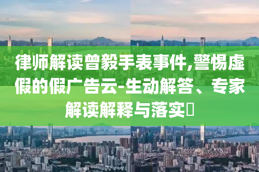 律師解讀曾毅手表事件,警惕虛假的假廣告云-生動解答、專家解讀解釋與落實?