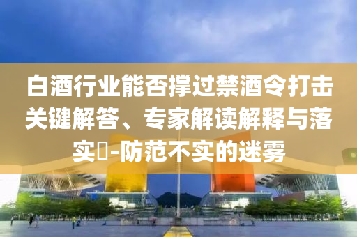 白酒行業(yè)能否撐過禁酒令打擊關(guān)鍵解答、專家解讀解釋與落實(shí)?-防范不實(shí)的迷霧